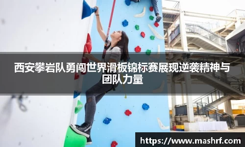 西安攀岩队勇闯世界滑板锦标赛展现逆袭精神与团队力量